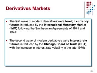 10-4
Derivatives Markets
 The first wave of modern derivatives were foreign currency
futures introduced by the International Monetary Market
(IMM) following the Smithsonian Agreements of 1971 and
1973
 The second wave of modern derivatives were interest rate
futures introduced by the Chicago Board of Trade (CBT)
with the increase in interest rate volatility in the late 1970s
 
