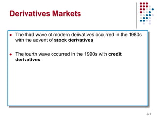 10-5
Derivatives Markets
 The third wave of modern derivatives occurred in the 1980s
with the advent of stock derivatives
 The fourth wave occurred in the 1990s with credit
derivatives
 