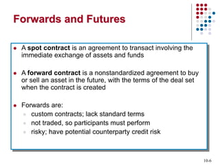 10-6
Forwards and Futures
 A spot contract is an agreement to transact involving the
immediate exchange of assets and funds
 A forward contract is a nonstandardized agreement to buy
or sell an asset in the future, with the terms of the deal set
when the contract is created
 Forwards are:
 custom contracts; lack standard terms
 not traded, so participants must perform
 risky; have potential counterparty credit risk
 