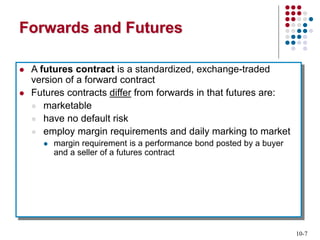 10-7
Forwards and Futures
 A futures contract is a standardized, exchange-traded
version of a forward contract
 Futures contracts differ from forwards in that futures are:
 marketable
 have no default risk
 employ margin requirements and daily marking to market
 margin requirement is a performance bond posted by a buyer
and a seller of a futures contract
 