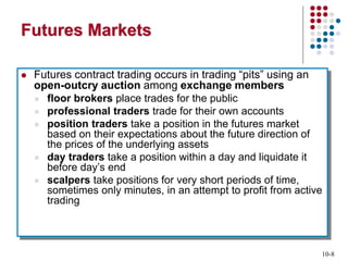 10-8
Futures Markets
 Futures contract trading occurs in trading “pits” using an
open-outcry auction among exchange members
 floor brokers place trades for the public
 professional traders trade for their own accounts
 position traders take a position in the futures market
based on their expectations about the future direction of
the prices of the underlying assets
 day traders take a position within a day and liquidate it
before day’s end
 scalpers take positions for very short periods of time,
sometimes only minutes, in an attempt to profit from active
trading
 