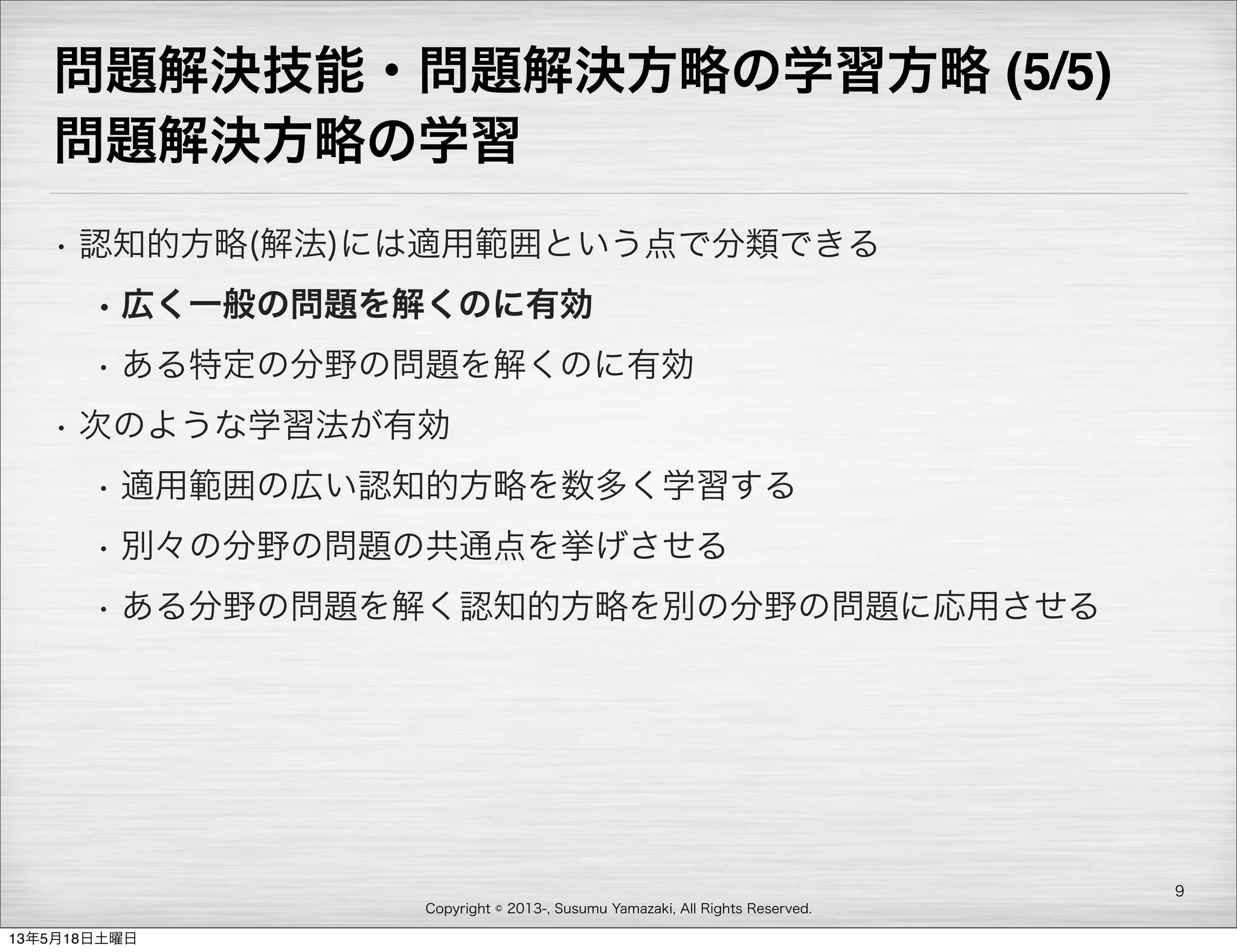 Copyright © 2013-, Susumu Yamazaki, All Rights Reserved.
問題解決技能・問題解決方略の学習方略 (5/5)
問題解決方略の学習
• 認知的方略(解法)には適用範囲という点で分類できる
• 広く一般の問題を解くのに有効
• ある特定の分野の問題を解くのに有効
• 次のような学習法が有効
• 適用範囲の広い認知的方略を数多く学習する
• 別々の分野の問題の共通点を挙げさせる
• ある分野の問題を解く認知的方略を別の分野の問題に応用させる
9
13年5月18日土曜日
 