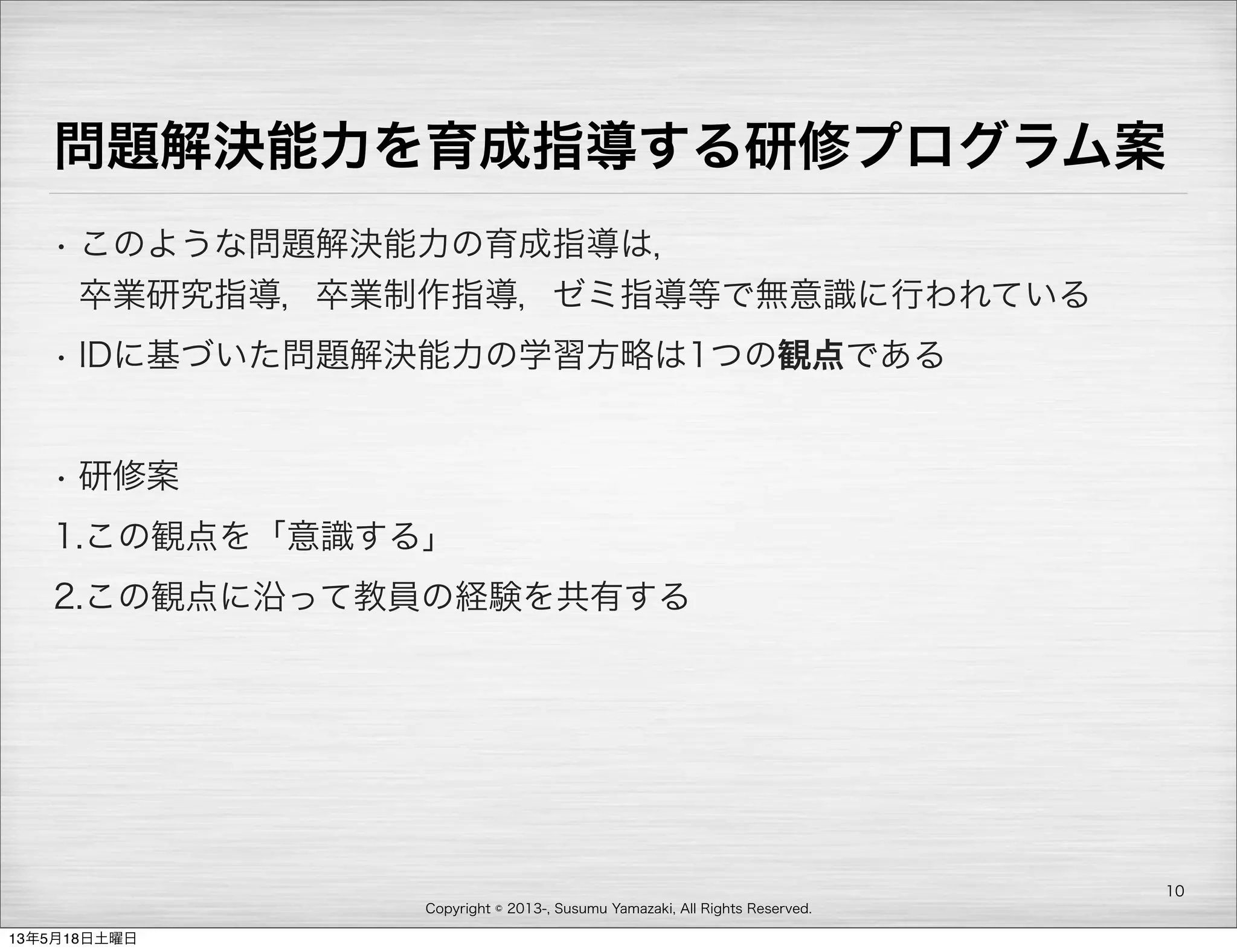 Copyright © 2013-, Susumu Yamazaki, All Rights Reserved.
問題解決能力を育成指導する研修プログラム案
• このような問題解決能力の育成指導は，
卒業研究指導，卒業制作指導，ゼミ指導等で無意識に行われている
• IDに基づいた問題解決能力の学習方略は1つの観点である
• 研修案
1.この観点を「意識する」
2.この観点に沿って教員の経験を共有する
10
13年5月18日土曜日
 