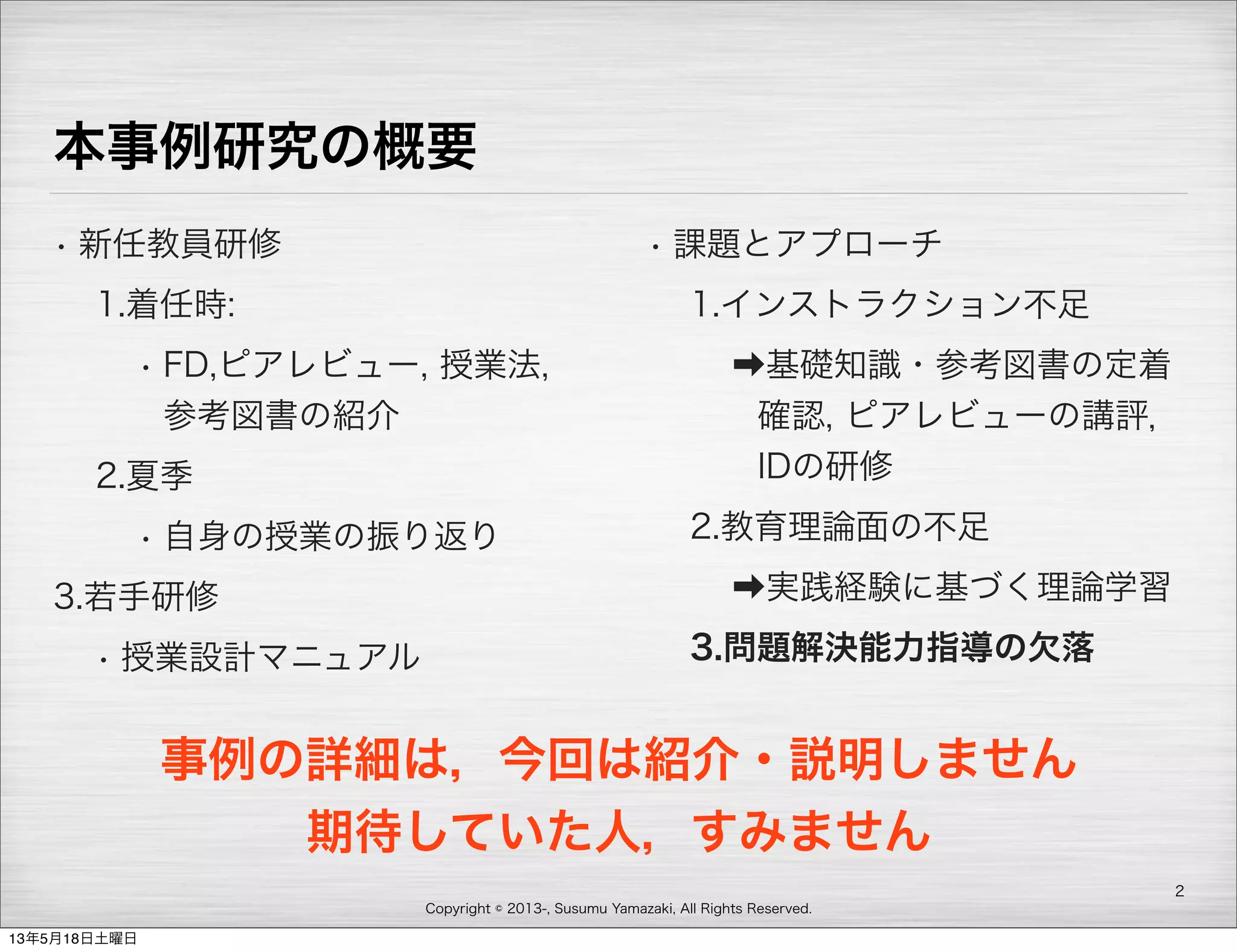 Copyright © 2013-, Susumu Yamazaki, All Rights Reserved.
本事例研究の概要
• 新任教員研修
1.着任時:
• FD,ピアレビュー, 授業法,
参考図書の紹介
2.夏季
• 自身の授業の振り返り
3.若手研修
• 授業設計マニュアル
• 課題とアプローチ
1.インストラクション不足
➡基礎知識・参考図書の定着
確認, ピアレビューの講評，
IDの研修
2.教育理論面の不足
➡実践経験に基づく理論学習
3.問題解決能力指導の欠落
2
事例の詳細は，今回は紹介・説明しません
期待していた人，すみません
13年5月18日土曜日
 