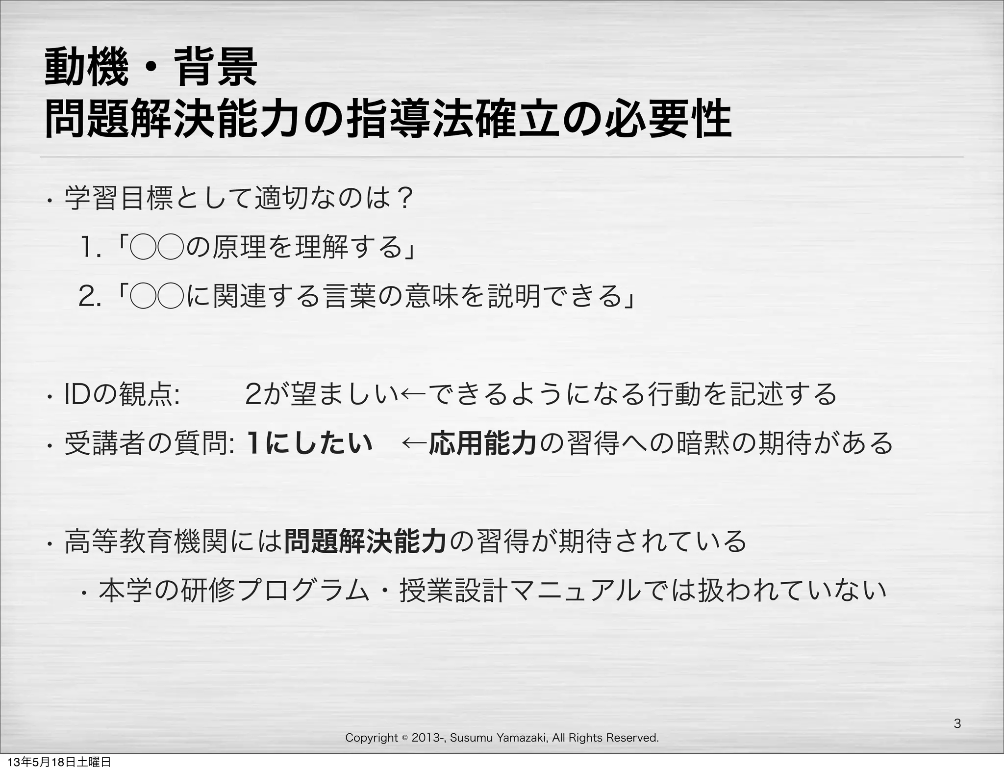 Copyright © 2013-, Susumu Yamazaki, All Rights Reserved.
動機・背景
問題解決能力の指導法確立の必要性
• 学習目標として適切なのは？
1.「⃝⃝の原理を理解する」
2.「⃝⃝に関連する言葉の意味を説明できる」
• IDの観点:   2が望ましい←できるようになる行動を記述する
• 受講者の質問: 1にしたい ←応用能力の習得への暗黙の期待がある
• 高等教育機関には問題解決能力の習得が期待されている
• 本学の研修プログラム・授業設計マニュアルでは扱われていない
3
13年5月18日土曜日
 