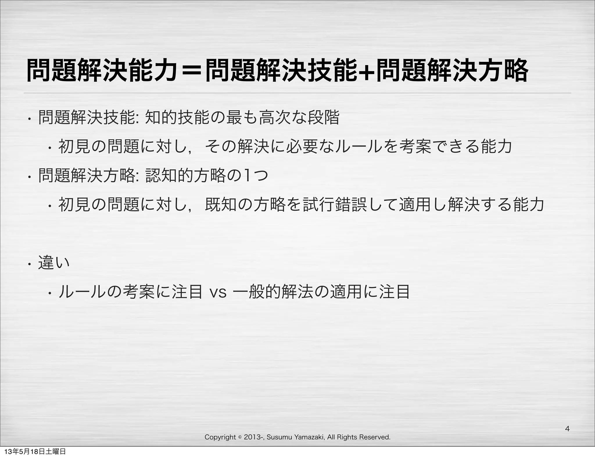 Copyright © 2013-, Susumu Yamazaki, All Rights Reserved.
問題解決能力＝問題解決技能+問題解決方略
• 問題解決技能: 知的技能の最も高次な段階
• 初見の問題に対し，その解決に必要なルールを考案できる能力
• 問題解決方略: 認知的方略の1つ
• 初見の問題に対し，既知の方略を試行錯誤して適用し解決する能力
• 違い
• ルールの考案に注目 vs 一般的解法の適用に注目
4
13年5月18日土曜日
 