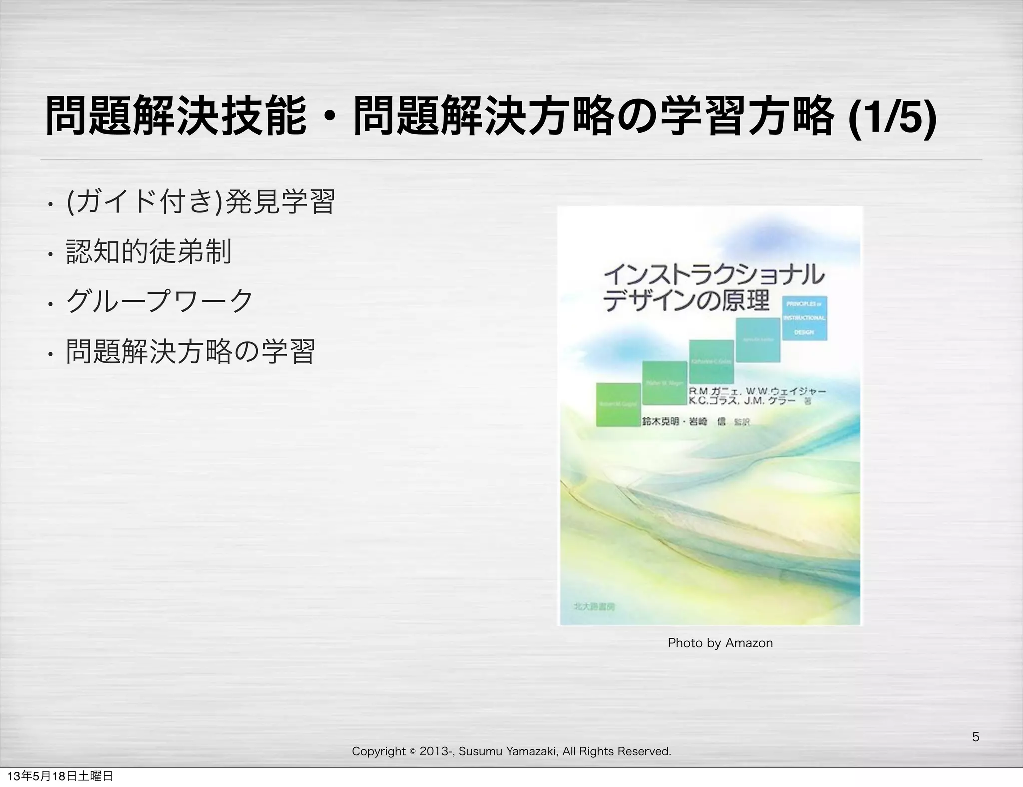 Copyright © 2013-, Susumu Yamazaki, All Rights Reserved.
問題解決技能・問題解決方略の学習方略 (1/5)
• (ガイド付き)発見学習
• 認知的徒弟制
• グループワーク
• 問題解決方略の学習
5
Photo by Amazon
13年5月18日土曜日
 
