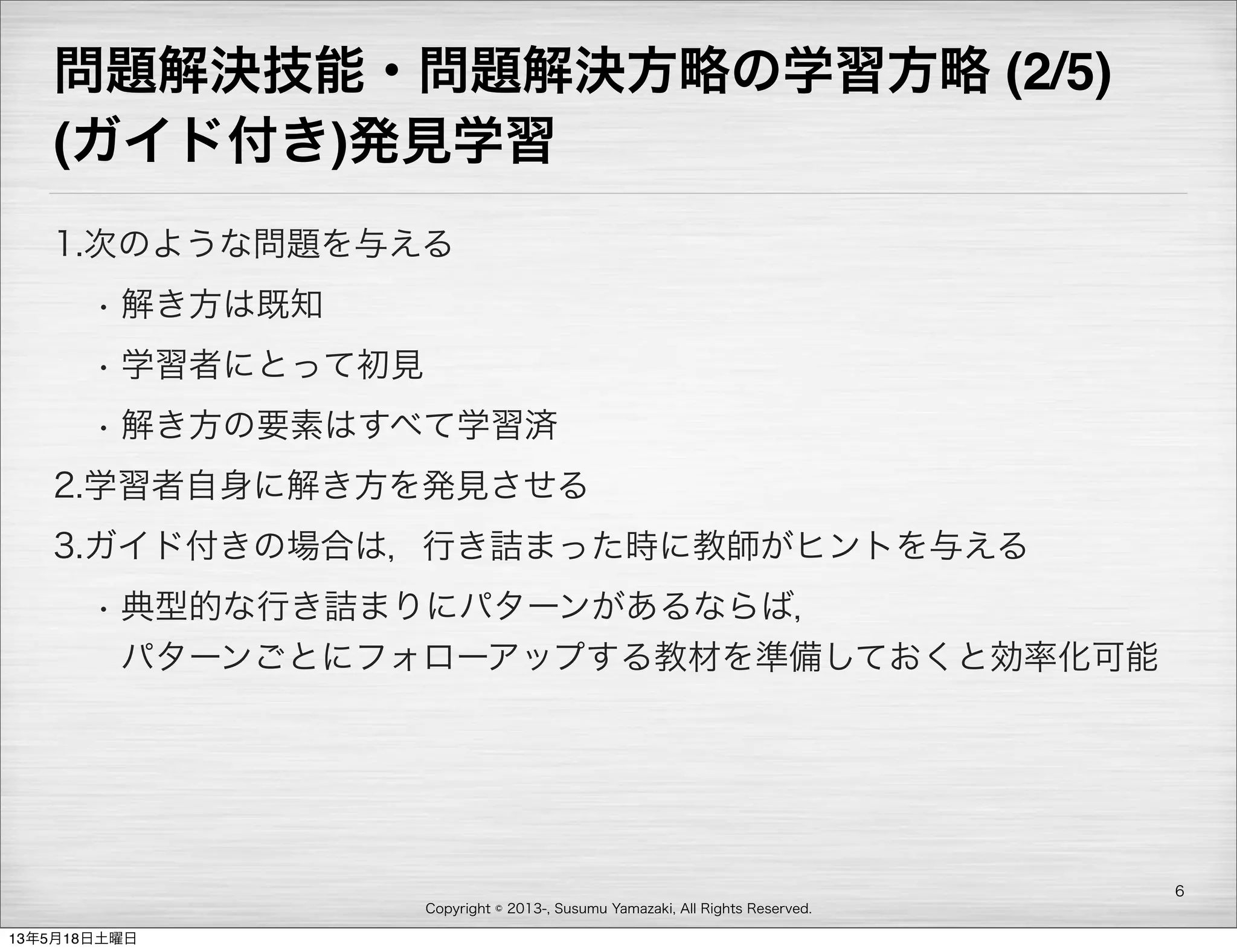 Copyright © 2013-, Susumu Yamazaki, All Rights Reserved.
問題解決技能・問題解決方略の学習方略 (2/5)
(ガイド付き)発見学習
1.次のような問題を与える
• 解き方は既知
• 学習者にとって初見
• 解き方の要素はすべて学習済
2.学習者自身に解き方を発見させる
3.ガイド付きの場合は，行き詰まった時に教師がヒントを与える
• 典型的な行き詰まりにパターンがあるならば，
パターンごとにフォローアップする教材を準備しておくと効率化可能
6
13年5月18日土曜日
 