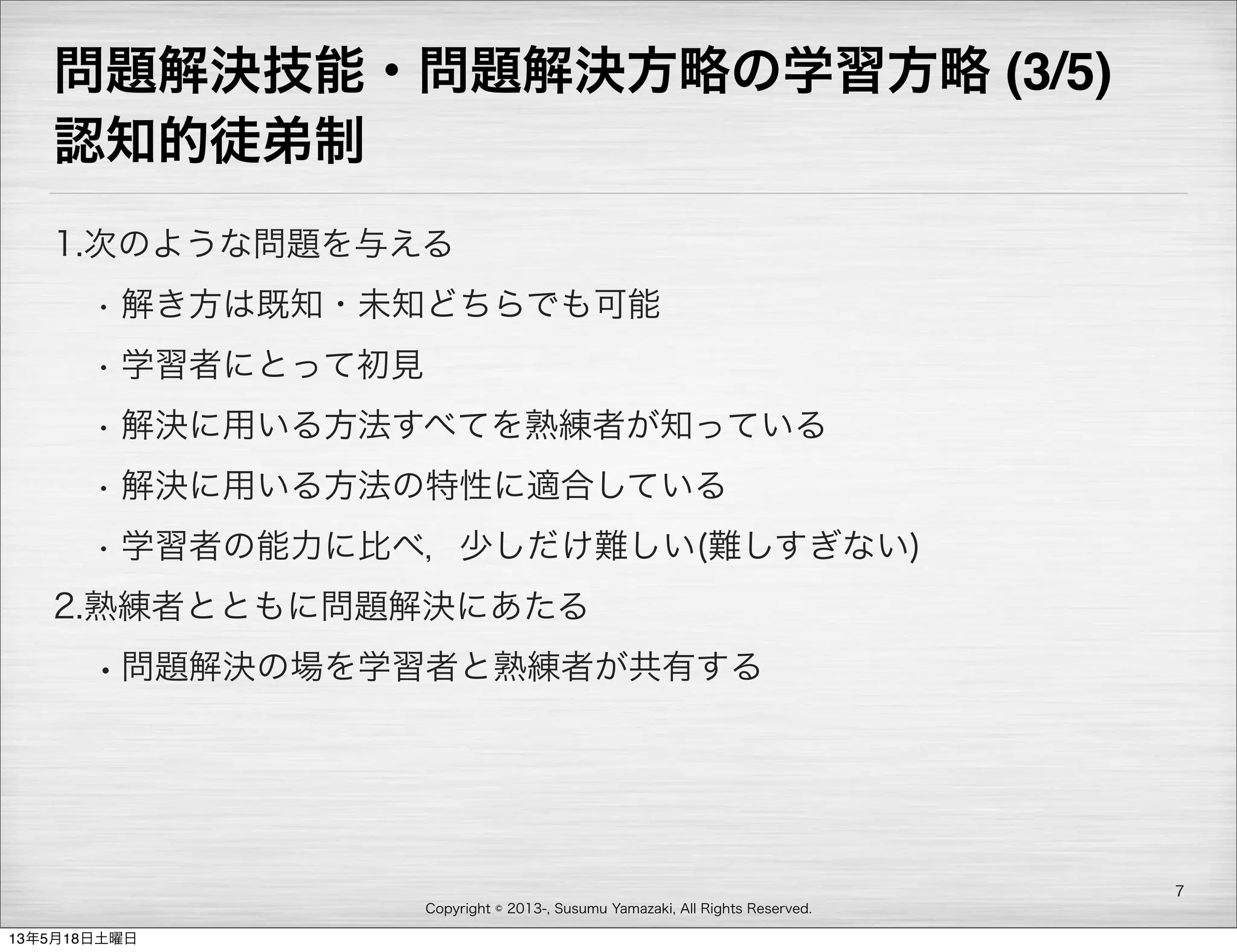 Copyright © 2013-, Susumu Yamazaki, All Rights Reserved.
問題解決技能・問題解決方略の学習方略 (3/5)
認知的徒弟制
1.次のような問題を与える
• 解き方は既知・未知どちらでも可能
• 学習者にとって初見
• 解決に用いる方法すべてを熟練者が知っている
• 解決に用いる方法の特性に適合している
• 学習者の能力に比べ，少しだけ難しい(難しすぎない)
2.熟練者とともに問題解決にあたる
•問題解決の場を学習者と熟練者が共有する
7
13年5月18日土曜日
 