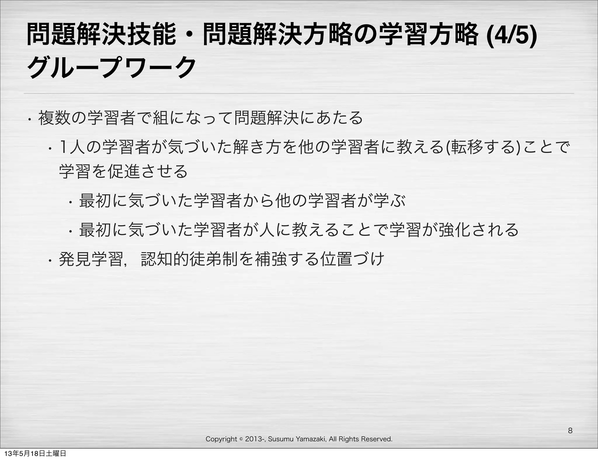 Copyright © 2013-, Susumu Yamazaki, All Rights Reserved.
問題解決技能・問題解決方略の学習方略 (4/5)
グループワーク
• 複数の学習者で組になって問題解決にあたる
• 1人の学習者が気づいた解き方を他の学習者に教える(転移する)ことで
学習を促進させる
• 最初に気づいた学習者から他の学習者が学ぶ
• 最初に気づいた学習者が人に教えることで学習が強化される
• 発見学習，認知的徒弟制を補強する位置づけ
8
13年5月18日土曜日
 