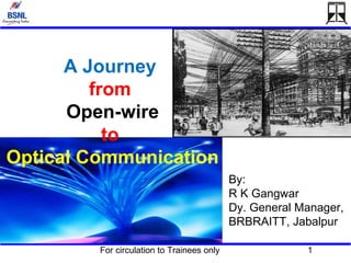 For circulation to Trainees only 1
A Journey
from
Open-wire
to
Optical Communication
By:
R K Gangwar
Dy. General Manager,
BRBRAITT, Jabalpur
 