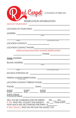 ed CarpetP H O T O B O O T H
A DIVISION OF RBG INC.
RESERVATION INFORMATION
DATE OF YOUR EVENT:
PERSON/ORGANIZATION MAKING RESERVATION
LOCATION OF YOUR EVENT:
NAME:
PHONE:
PHONE:
EVENT
START:
YES:
US:
$
YOUR STAFF:
WILL YOU BE CHARGING FOR THE STRIPS?
HOW MUCH WILL BE CHARGED PER STRIP?
IF YES, WHO WILL COLLECT THE MONEY?
IF WE COLLECT, WHO DO WE GIVE THE MONEY TO?
EVENT
NAME:
EVENT THEME
COLOR SCHEME:
EVENT
END:
NO:
EMAIL:
ADDRESS:
BILLING ADDRESS:
EMAIL ADDRESS:
INVOICE ATTENTION OF:
LOCATION CONTACT:
PERSON MAKING RESERVATION:
LOCATION CONTACT PHONE:
LOCATION CONTACT PERSON PHONE:
STREET
STREET
STREET
STREET
CITY/STATE/ZIP CODE
CITY/STATE/ZIP CODE
IF APPLICABLE
 
