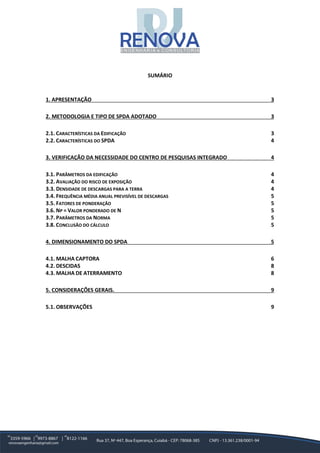SUMÁRIO
1. APRESENTAÇÃO 3
2. METODOLOGIA E TIPO DE SPDA ADOTADO 3
2.1. CARACTERÍSTICAS DA EDIFICAÇÃO 3
2.2. CARACTERÍSTICAS DO SPDA 4
3. VERIFICAÇÃO DA NECESSIDADE DO CENTRO DE PESQUISAS INTEGRADO 4
3.1. PARÂMETROS DA EDIFICAÇÃO 4
3.2. AVALIAÇÃO DO RISCO DE EXPOSIÇÃO 4
3.3. DENSIDADE DE DESCARGAS PARA A TERRA 4
3.4. FREQUÊNCIA MÉDIA ANUAL PREVISÍVEL DE DESCARGAS 5
3.5. FATORES DE PONDERAÇÃO 5
3.6. NP = VALOR PONDERADO DE N 5
3.7. PARÂMETROS DA NORMA 5
3.8. CONCLUSÃO DO CÁLCULO 5
4. DIMENSIONAMENTO DO SPDA 5
4.1. MALHA CAPTORA 6
4.2. DESCIDAS 8
4.3. MALHA DE ATERRAMENTO 8
5. CONSIDERAÇÕES GERAIS. 9
5.1. OBSERVAÇÕES 9
 