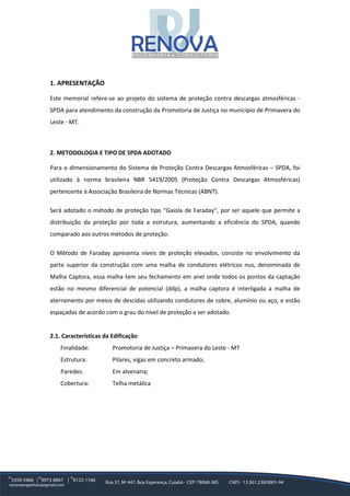 1. APRESENTAÇÃO
Este memorial refere-se ao projeto do sistema de proteção contra descargas atmosféricas -
SPDA para atendimento da construção da Promotoria de Justiça no município de Primavera do
Leste - MT.
2. METODOLOGIA E TIPO DE SPDA ADOTADO
Para o dimensionamento do Sistema de Proteção Contra Descargas Atmosféricas – SPDA, foi
utilizado à norma brasileira NBR 5419/2005 (Proteção Contra Descargas Atmosféricas)
pertencente à Associação Brasileira de Normas Técnicas (ABNT).
Será adotado o método de proteção tipo “Gaiola de Faraday”, por ser aquele que permite a
distribuição da proteção por toda a estrutura, aumentando a eficiência do SPDA, quando
comparado aos outros métodos de proteção.
O Método de Faraday apresenta níveis de proteção elevados, consiste no envolvimento da
parte superior da construção com uma malha de condutores elétricos nus, denominada de
Malha Captora, essa malha tem seu fechamento em anel onde todos os pontos da captação
estão no mesmo diferencial de potencial (ddp), a malha captora é interligada a malha de
aterramento por meios de descidas utilizando condutores de cobre, alumínio ou aço, e estão
espaçadas de acordo com o grau do nível de proteção a ser adotado.
2.1. Características da Edificação
Finalidade: Promotoria de Justiça – Primavera do Leste - MT
Estrutura: Pilares, vigas em concreto armado;
Paredes: Em alvenaria;
Cobertura: Telha metálica
 