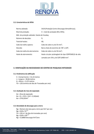 2.2. Características do SPDA
Norma adotada: 5419 (Proteção Contra Descargas Atmosféricas);
Nível de proteção: II – nível de proteção (90 a 95%);
Mét. de proteção adotado: Gaiola de Faraday;
Número de descidas: 9;
Total de hastes: 40;
Cabo da malha captora: Cabo de cobre nu de 35 mm²;
Descida: Barra chata de alumínio de 7/8’ x 1/8”;
Cabo da malha de aterramento: Cabo de cobre nu de 50 mm²;
Haste de aterramento: Haste circular prolongável do tipo COPPEWELD de alta
camada com 254 µ de 5/8”x2400 mm”.
3. VERIFICAÇÃO DA NECESSIDADE DO CENTRO DE PESQUISAS INTEGRADO
3.1. Parâmetros da edificação
C = Comprimento = 31,14 metros
L = Largura = 30,66 metros
A = Altura = 11,25 metros
TD = 120 (número de dias de Trovoadas por ano)
3.2. Avaliação do risco de exposição
Ae = Área de exposição
Ae = CL + 2CH + 2LH + 3,14(AxA)
Ae = 2742,659m2
3.3. Densidade de descargas para a terra
Ng = Número de raios para a terra por Km² por ano
Ng = 0,04 x Td1,25
Td = 120 (n.º de dias de trovoadas por ano)
Ng = 0,04 x 1201,25
Ng = 15,8868 descargas Km²/ano
 