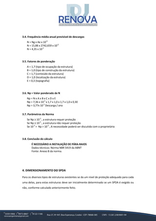 3.4. Frequência média anual previsível de descargas
N = Ng x Ae x 10-6
N = 15,88 x 2742,659 x 10-6
N = 4,35 x 10-2
3.5. Fatores de ponderação
A = 1,7 (tipo de ocupação da estrutura)
B = 1,0 (tipo de construção da estrutura)
C = 1,7 (conteúdo da estrutura)
D = 1,0 (localização da estrutura)
E = 0,3 (topografia)
3.6. Np = Valor ponderado de N
Np = N x A x B x C x D x E
Np = 7,36 x 10-2
x 1,7 x 1,0 x 1,7 x 1,0 x 0,30
Np = 3,77x 10-2
Descarga / ano
3.7. Parâmetros da Norma
Se Np ≥ 10-3
, a estrutura requer proteção
Se Np ≤ 10-5
, a estrutura não requer proteção
Se 10-3
> Np > 10-5
, A necessidade poderá ser discutida com o proprietário
3.8. Conclusão do cálculo
É NECESSÁRIO A INSTALAÇÃO DE PÁRA-RAIOS
Dados técnicos: Norma NBR 5419 da ABNT
Fonte: Anexo B da norma.
4. DIMENSIONAMENTO DO SPDA
Para os diversos tipos de estruturas existentes se da um nível de proteção adequado para cada
uma delas, para estas estruturas deve ser inicialmente determinado se um SPDA é exigido ou
não, conforme calculado anteriormente feito.
 