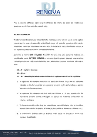 Para a presente edificação optou-se pela utilização do sistema de Gaiola de Faraday que
apresente um nível de proteção mais elevado.
4.1. MALHA CAPTORA
A cobertura sendo construída utilizando telha metálica poderia ter sido usada como captora
natural, porém para este caso não será utilizada como tal, pois não possuímos informações
suficientes, como tipo do material de fabricação da telha (aço, zinco, alumínio ou outros), e
sua espessura para classificarmos como captora natural.
Conforme a norma NBR 5419/2005 da ABNT diz que: para uma estrutura metálica ser
considerada como CAPTORA NATURAL, a mesma deverá possuir algumas características
compatíveis com os critérios estabelecidos para elementos captores, conforme informa os
itens:
5.1.1.4 – Captores Naturais;
5.1.1.4.1, e;
5.1.1.4.2 – As condições a que devem satisfazer os captores naturais são as seguintes:
a) A espessura do elemento metálico não deve ser inferior a 0,5 mm ou conforme
indicado na tabela 4, quando for necessário prevenir contra perfurações ou pontos
quentes no volume a proteger;
b) A espessura do elemento metálico pode ser inferior a 2,5 mm, quando não for
importante prevenir contra perfurações ou ignição de materiais combustíveis no
volume a proteger;
c) O elemento metálico não deve ser revestido de material isolante (não se considera
isolante uma camada de pintura de proteção, ou 0,5 mm de asfalto, ou 1 mm de PVC);
d) A continuidade elétrica entre as diversas partes deve ser executa de modo que
assegure durabilidade;
 