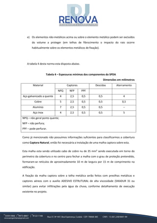 e) Os elementos não-metálicos acima ou sobre o elemento metálico podem ser excluídos
do volume a proteger (em telhas de fibrocimento o impacto do raio ocorre
habitualmente sobre os elementos metálicos de fixação).
A tabela 4 desta norma esta disposta abaixo.
Tabela 4 – Espessuras mínimas dos componentes do SPDA
Dimensões em milímetros
Material Captores Descidas Aterramento
NPQ NFP PPF
Aço galvanizado a quente 4 2,5 0,5 0,5 4
Cobre 5 2,5 0,5 0,5 0,5
Alumínio 7 2,5 0,5 0,5 --
Aço Inox 4 2,5 0,5 0,5 5
NPQ – não geral ponto quente;
NFP – não perfura;
PPF – pode perfurar.
Como já mencionado não possuímos informações suficientes para classificarmos a cobertura
como Captora Natural, então foi necessária a instalação de uma malha captora sobre esta.
Esta malha esta sendo utilizado cabo de cobre nu de 35 mm² sendo executada em torno do
perímetro da cobertura e no centro para fechar a malha com o grau de proteção pretendido,
formaram-se retículos de aproximadamente 10 m de largura por 15 m de comprimento na
edificação.
A fixação da malha captora sobre a telha metálica serão feitos com presilhas metálicas e
captores aéreos com o auxilio ADESIVO ESTRUTURAL de alta viscosidade (SIKADUR 31 ou
similar) para evitar infiltrações pela água da chuva, conforme detalhamento de execução
existente no projeto.
 