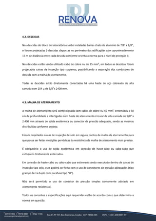 4.2. DESCIDAS
Nas descidas do bloco de laboratórios serão instaladas barras chata de alumínio de 7/8’ x 1/8”,
e foram projetadas 9 descidas dispostas no perímetro das edificações com aproximadamente
15 m de distância entre cada descida conforme orienta a norma para o nível de proteção II.
Nas descidas estão sendo utilizado cabo de cobre nu de 35 mm², em todas as descidas foram
projetados caixas de inspeção tipo suspensa, possibilitando a separação dos condutores de
descida com a malha do aterramento.
Todas as descidas estão diretamente conectadas há uma haste de aço cobreada de alta
camada com 254 µ de 5/8”x 2400 mm.
4.3. MALHA DE ATERRAMENTO
A malha de aterramento será confeccionada com cabos de cobre nu 50 mm², enterrados a 50
cm de profundidade e interligadas com haste de aterramento circular de alta camada de 5/8” x
2.400 mm através de solda exotérmica ou conector de pressão adequado, sendo as mesmas
distribuídas conforme projeto.
Foram projetados caixas de inspeção de solo em alguns pontos da malha de aterramento para
que possa ser feitas medições periódicas da resistência da malha de aterramento mais preciso.
É obrigatório o uso de solda exotérmica em conexão de haste-cabo ou cabo-cabo que
estiverem diretamente enterrados.
Em conexão de haste-cabo ou cabo-cabo que estiverem sendo executado dentro de caixas de
inspeção tipo solo, este poderá ser feito com o uso de conectores de pressão adequados (tipo
grampo terra duplo com parafuso tipo “U”).
Não será permitido o uso de conector de pressão simples comumente adotado em
aterramento residencial.
Todos os conceitos e especificações aqui requeridas estão de acordo com o que determina a
norma em questão.
 