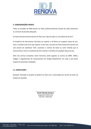 5. CONSIDERAÇÕES GERAIS.
Todas as conexões do SPDA devem ser feitas preferencialmente através de solda exotérmica
ou conector de pressão adequado.
O sistema de aterramento deverá ser feito com cabo de cobre nu com bitola de 50 mm².
A resistência de aterramento não deve ser superior a 10 Ohms em qualquer época do ano.
Caso a resistência de terra seja superior a este valor, terá que ser feito tratamento químico do
solo através de substância “Gel”, aumentar o número de haste ou outro método que se
mostre eficaz e torne a resistência de terra inferior a 10 Ohms em qualquer época do ano.
Além das normas constantes neste memorial, serão seguidas as normas da ABNT, ANEEL,
códigos e regulamentos da concessionária de energia Rede/Cemat, em tudo o que disser
respeito às presentes instalações.
5.1. OBSERVAÇÕES
Qualquer alteração no projeto só poderá ser feita com a autorização por escrito do autor do
projeto em questão.
________________________
Raufer Mendes Barbosa
Engenheiro Eletricista
CREA RNP: 1208163965
 
