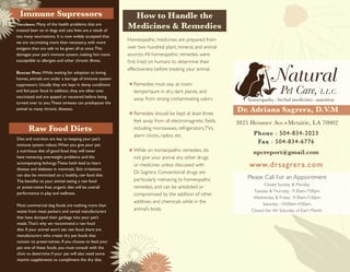 Natural
Pet Care, L.L.C.
homeopathy herbal medicines nutrition
Dr. Adriana Sagrera, D.V.M
3825 Hessmer Ave. Metairie, LA 70002
Phone : 504-834-2023
Fax : 504-834-6776
www.drsagrera.com
npcreport@gmail.com
Please Call For an Appointment
Raw Food Diets
Diet and nutrition are key to keeping your pet’s
immune system robust.When you give your pet
a nutritious diet of good food they will never
have menacing overweight problems and the
accompanying lethargy.These both lead to heart
disease and diabetes in mammals. Skin irritations
can also be minimized on a healthy, raw food diet.
The benefits to your animal eating a raw food
or preservative free, organic diet will be overall
performance in play and wellness.
Most commercial dog foods are nothing more than
waste from meat packers and cereal manufacturers
that have dumped their garbage into your pet’s
meals.That’s why we recommend a raw food
diet. If your animal won’t eat raw food, there are
manufacturers who create dry pet foods that
contain no preservatives. If you choose to feed your
pet one of these foods, you must consult with the
clinic to determine if your pet will also need some
vitamin supplements to compliment the dry diet.
How to Handle the
Medicines & Remedies
Homeopathic medicines are prepared from
over two hundred plant, mineral, and animal
sources.All homeopathic remedies were
first tried on humans to determine their
effectiveness before treating your animal.
Remedies must stay at room
tempertaure in dry, dark places, and
away from strong contaminating odors
Remedies should be kept at least three
feet away from all electromagnetic fields,
including microwaves, refrigerators,TVs,
alarm clocks, radios, etc.
While on homeopathic remedies, do
not give your animal any other drugs
or medicines unless discussed with
Dr. Sagrera. Conventional drugs are
particularly menacing to homeopathic
remedies, and can be antidoted or
compromised by the addition of other
additives and chemicals while in the
animal’s body.
Vaccines: Many of the health problems that are
treated later on in dogs and cats lives are a result of
too many vaccinations. It is now widely accepted that
we are vaccinating more then necessary, with more
antigens than are safe to be given all at once.This
damages your pet’s immune system, making him more
susceptible to allergies and other chronic illness.
Rescue Pets: While waiting for adoption to loving
homes, animals are under a barrage of immune system
suppressors. Usually they are kept in damp conditions
and fed poor food. In addition, they are often over
vaccinated and are spayed or neutered before being
turned over to you.These stresses can predispose the
animal to many chronic diseases.
Immune Supressors
Closed Sunday & Monday
Tuesday & Thursday : 9:30am-7:00pm
Wednesday & Friday : 9:30am-5:30pm
Saturday : 10:00am-4:00pm
Closed the 4th Saturday of Each Month.
 