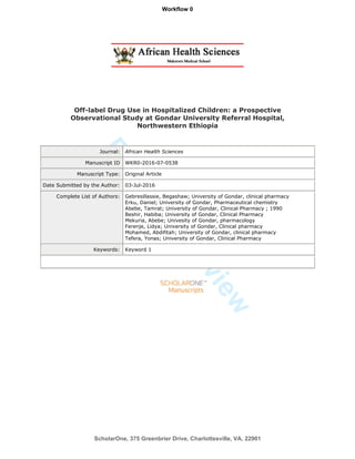 ForPeerReview
Off-label Drug Use in Hospitalized Children: a Prospective
Observational Study at Gondar University Referral Hospital,
Northwestern Ethiopia
Journal: African Health Sciences
Manuscript ID WKR0-2016-07-0538
Manuscript Type: Original Article
Date Submitted by the Author: 03-Jul-2016
Complete List of Authors: Gebresillassie, Begashaw; University of Gondar, clinical pharmacy
Erku, Daniel; University of Gondar, Pharmaceutical chemistry
Abebe, Tamrat; University of Gondar, Clinical Pharmacy ; 1990
Beshir, Habiba; University of Gondar, Clinical Pharmacy
Mekuria, Abebe; Univesity of Gondar, pharmacology
Ferenje, Lidya; University of Gondar, Clinical pharmacy
Mohamed, Abdifitah; University of Gondar, clinical pharmacy
Tefera, Yonas; University of Gondar, Clinical Pharmacy
Keywords: Keyword 1
ScholarOne, 375 Greenbrier Drive, Charlottesville, VA, 22901
Workflow 0
 