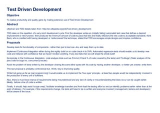 Test Driven Development
Objective
To realise productivity and quality gains by making extensive use of Test Driven Development
Abstract
(Abstract and TDD details taken from: http://en.wikipedia.org/wiki/Test-driven_development)
TDD relies on the repetition of a very short development cycle: First the developer writes an (initially failing) automated test case that defines a desired
improvement or new function, then produces the minimum amount of code to pass that test and finally refactors the new code to acceptable standards. Kent
Beck, who is credited with having developed or 'rediscovered' the technique, stated that TDD encourages simple designs and inspires confidence.
Proposals
Develop tests for functionality of components - rather than just to test one Jira, and keep them up to date.
Implement Continuous Integration either during the nightly build or on code check-in to SVN. Automated regression tests should enable us to develop new
code and refactor with confidence that we haven’t broken anything. If any test fails then we will break the whole build!
Incorporate in the Continuous Integration, code analysis tools such as 'Emma' (Check % of code covered by the tests) and 'Findbugs' (Static analysis of the
java code for bugs inc. concurrency issues)
Avoid the problem of tests written by the developer sharing the same blind spots with his code by having another developer, or better yet a tester, write them.
This last proposal is probably controversial but, I think, key to improving quality.
Whilst not going as far as 'pair programming' it would enable us to implement the 'four eyes' principle - at least two people would be independently involved in
the production of every unit of software.
Also, there is much less chance of requirements being misunderstood and any lack of clarity or misunderstanding that does occur can be caught earlier.
Ideally, before a line of code is written.
Finally, it should; help avoid 'scope creep', facilitate knowledge transfers and front-load the testing effort so we can identify problems earlier rather than at the
point of delivery. For example, if the requirements change, the tests will have to be re-written and everyone involved (management, testers and developers)
will be aware of the issue.
 