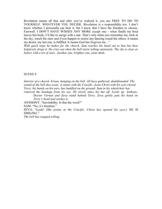 Revelation means all that and after you’ve realized it, you are FREE TO DO TO
YOURSELF. WHATEVER YOU DECIDE. Revelation is a responsibility too. I don’t
know whether I personally can bear it, but I know that I have the freedom to choose.
Farewell. I DON’T HAVE WISHES ANY MORE except one - when finally my Soul
leaves this body, I’d like to merge with a star. That’s why when you remember me, look at
the sky, watch the stars and if you happen to notice any dancing round the others, it means
my desire, my last one, is fulfilled. It means God has forgiven me…”
With quick steps he makes for the church. Sam reaches his hand out to him but then
helplessly drops it. He cries out when the bell starts tolling ominously. The sky is clear as
before with a lot of stars. Another one, brighter one, joins them.
SCENE 8
Interior of a church. Ernan, hanging on the bell. All have gathered, dumbfounded. The
sound of the bell dies away. A statue with the Crucifix. Jesus Christ with his eyes closed.
Terry, his hands on his ears, has huddled on the ground. Sam in his wheelchair has
removed the bandage from his eye. He slowly takes his hat off. Looks up. Anthony,
Doctor Vernan and Zeva stand behind Terry. Zeva gently puts his hand on
Terry’s head and strokes it.
ANTHONY: “Inevitability. Is that the word?”
SAM: “No, it’s freedom.”
ZEVA: “Look! (She points at the Crucifix. Christ has opened his eyes.) HE IS
SMILING.”
The bell has stopped tolling.
 