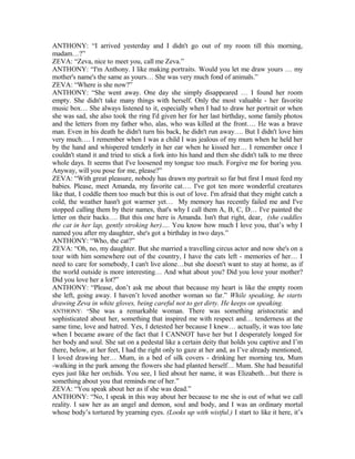 ANTHONY: “I arrived yesterday and I didn't go out of my room till this morning,
madam…?”
ZEVA: “Zeva, nice to meet you, call me Zeva.”
ANTHONY: “I'm Anthony. I like making portraits. Would you let me draw yours … my
mother's name's the same as yours… She was very much fond of animals.”
ZEVA: “Where is she now?”
ANTHONY: “She went away. One day she simply disappeared … I found her room
empty. She didn't take many things with herself. Only the most valuable - her favorite
music box… She always listened to it, especially when I had to draw her portrait or when
she was sad, she also took the ring I'd given her for her last birthday, some family photos
and the letters from my father who, alas, who was killed at the front…. He was a brave
man. Even in his death he didn't turn his back, he didn't run away…. But I didn't love him
very much…. I remember when I was a child I was jealous of my mum when he held her
by the hand and whispered tenderly in her ear when he kissed her… I remember once I
couldn't stand it and tried to stick a fork into his hand and then she didn't talk to me three
whole days. It seems that I've loosened my tongue too much. Forgive me for boring you.
Anyway, will you pose for me, please?”
ZEVA: “With great pleasure, nobody has drawn my portrait so far but first I must feed my
babies. Please, meet Amanda, my favorite cat…. I've got ten more wonderful creatures
like that, I coddle them too much but this is out of love. I'm afraid that they might catch a
cold, the weather hasn't got warmer yet… My memory has recently failed me and I've
stopped calling them by their names, that's why I call them A, B, C, D… I've painted the
letter on their backs…. But this one here is Amanda. Isn't that right, dear, (she cuddles
the cat in her lap, gently stroking her)…. You know how much I love you, that’s why I
named you after my daughter, she's got a birthday in two days.”
ANTHONY: “Who, the cat?”
ZEVA: “Oh, no, my daughter. But she married a travelling circus actor and now she's on a
tour with him somewhere out of the country, I have the cats left - memories of her… I
need to care for somebody, I can't live alone…but she doesn't want to stay at home, as if
the world outside is more interesting… And what about you? Did you love your mother?
Did you love her a lot?”
ANTHONY: “Please, don’t ask me about that because my heart is like the empty room
she left, going away. I haven’t loved another woman so far.” While speaking, he starts
drawing Zeva in white gloves, being careful not to get dirty. He keeps on speaking.
ANTHONY: “She was a remarkable woman. There was something aristocratic and
sophisticated about her, something that inspired me with respect and… tenderness at the
same time, love and hatred. Yes, I detested her because I knew… actually, it was too late
when I became aware of the fact that I CANNOT have her but I desperately longed for
her body and soul. She sat on a pedestal like a certain deity that holds you captive and I’m
there, below, at her feet, I had the right only to gaze at her and, as I’ve already mentioned,
I loved drawing her… Mum, in a bed of silk covers - drinking her morning tea, Mum
-walking in the park among the flowers she had planted herself… Mum. She had beautiful
eyes just like her orchids. You see, I lied about her name, it was Elizabeth…but there is
something about you that reminds me of her.”
ZEVA: “You speak about her as if she was dead.”
ANTHONY: “No, I speak in this way about her because to me she is out of what we call
reality. I saw her as an angel and demon, soul and body, and I was an ordinary mortal
whose body’s tortured by yearning eyes. (Looks up with wistful.) I start to like it here, it’s
 