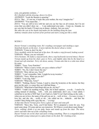 cozy, you generate coziness…”
He’s finished with the drawing, shows it to Zeva.
ANTHONY: “Look the likeness is amazing.”
ZEVA: “But… it’s not me, it looks like your mother, the way I imagine her.”
ANTHONY: “You mean that…”
ZEVA: “You are still in love with her and you see her face on all women, but I’m not
cross that you didn’t draw me … I can understand your pain… Come on, Amanda, we
are very late for lunch. I’ll meet you at dinner, Anthony. See you soon.”
She takes the cats in her hands and makes for the building along the lane.
Anthony remains alone in front of her portrait and starts crying just like a child.
SCENE 3
Doctor Vernan’s consulting room. He’s reading a newspaper and smoking a cigar.
Somebody knocks on the door. A nurse informs the doctor about a visitor.
VERNAN: “Come in, don’t be shy.”
Terry stealthily sticks his head out of the door. He makes a step forward, looking scared.
VERNAN: “Please, you are welcome.”
Terry hesitates. He makes a step forwards, then a step backwards (several times). Doctor
Vernan stands up from his chair, goes to Terry, and slightly takes him by the hand to a
broad and soft armchair. Terry sits down, uneasy. Vernan asks him in a calm tone about
his name.
TERRY: “Terry, Terry Pratchett.”
VERNAN: “There is such a writer, are you a relative of his?”
TERRY: “No, Sir, I don’t know the one.”
VERNAN: “How old are you, Terry?”
TERRY: “ I can’t remember, Suhr. I might be in my twenties.”
VERNAN: “Terry, What can you do?”
TERRY: “I can sing, Suhr.”
VERNAN: “What else, Terry?”
TERRY: “Nothing, Doctor Vernan, I used to clean the lavatories at the station, but they
gave me the sack, c-c-cause they say I did bad things…”
VERNAN: “What kind of bad things did you do, my boy?”
TERRY: “I didn’t do anything wrong, Suhr, but in their opinion… u-u-uh… I used to be
soiling instead of cleaning… with… well, you understand, don’t you, I must admit, I
soiled but to me this is NOT bad. It isn’t bad is it, Suhr? It isn’t bad writing on the walls…
when you are in love, the name of the girl you are in …well, in love …S-s-susy (crying). I
love her, and she, she… scoffs at me - she called me im… imbecile… and that she
couldn’t fancy being with a guy like me…” (crying).
At that time Doctor Vernan gives Terry a glass of water and some pill.
VERNAN: “Have this, Terry, you’ll feel better. We’ve prepared a room for you. You
need some sleep. I’ll come and see you tomorrow. We’ll have a word about many things.”
Terry, sobbing, drinks it at one gulp, burps and stands up from the chair. The nurse
enters and takes him out of the consulting room.
Doctor Vernan sits on his chair and starts writing something. There is a magnified photo
of beautiful young woman put in a glass frame on his desk. He’s looking at her.
 