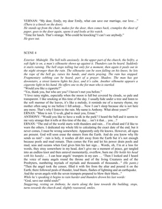 VERNAN: “My dear, Emily, my dear Emily, what can save our marriage, our love…”
(There is a knock on the door).
He stands up from the chair, makes for the door, then comes back, crumples the sheet of
paper, goes to the door again, opens it and looks at his watch.
“Time for lunch. That’s strange. Who could be knocking? I can’t see anybody.”
He goes out.
SCENE 4
Exterior. Midnight. The bell tolls anxiously. In the upper part of the church, the belfry, a
soft light is on, a man’s silhouette shows up against it. Thunders can be heard. Suddenly
it starts raining. The bell stops tolling but only for a moment, then again it peals out in
the night stronger than the rain. The silhouette can be seen falling on his knees, he lets
the rope of the bell go, raises his hands, and starts praying. The rain has stopped.
Fragmentary sobbing can be heard, part of a prayer. Shadow. The man has got
downstairs, a street lantern lights his face, and it’s calm. Another silhouette appears a
cigarette light in his hand. He offers one to the fist man who is startled.
“Would you like a cigarette?”
“Yes, thank you, but who are you? I haven’t met you before.”
“I love rainy nights, especially when the moon is full but covered by clouds, so pale and
transparent. I like smoking at this time of the day. I usually hide under a tree and listen to
the soft murmur of the leaves, it’s like a melody, it reminds me of a nursery rhyme, my
mother often sang to me before I fell asleep… Now I can’t sleep because she is not here
any more. That’s why I listen to the rain. My name is Anthony. What about yours?”
ERNAN: ”Mine is not. U-u-uh, glad to meet you, Ernan.”
ANTHONY: “Would you like to have a walk in the park? I heard the bell and it seems to
me very strange that it tolls at this time of the day… isn’t it that… you…?
ERNAN: “The end of the world starts with thunders and rain… I’m afraid and I’d like to
warn the others. I dedicated my whole life to calculating the exact date of the end, but it
never comes, I must be wrong somewhere. Apparently only He knows. However, all signs
are present. God will soon erase the sinners from the Earth. And do you know why He
sends us rain? - rain is holy, it washes all dirt away from the Earth but it’s not enough
because pools and mud remain. Then comes the Fire and let his power drain pools and
mud, seas and oceans when God gives him his last sign… Words, oh, I’m at a loss for
words, they stray somewhere in my head, don’t give me a moment of peace, get tangled
into an endless knot and then unravel momentarily, overflow, burn me (He holds his head
with his hands) … I can hear angels’ trumpets in my ears … ‘Then I looked and I heard
the voice of many angels round the throne and of the living Creatures and of the
Presbyters, numbering myriads of myriads and thousands of thousands..." (He pants.)
"Then the angel took the censer, filled it with fire from the altar and poured it on the
Earth; there followed peals of thunder, loud blasts, flashes of lightning and an earthquake.
And the seven angels with the seven trumpets prepared to blow their blasts..."
While he’s speaking it begins to rain harder and thunders drown his last words:
“God, save our sinful souls!”
Staggering, resting on Anthony, he starts along the lane towards the building, stops,
turns towards the church and, slightly reassured, smiles.
 