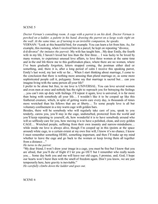 SCENE 5
Doctor Vernan’s consulting room. A cage with a parrot is on his desk. Doctor Vernan is
perched on a ladder, a palette in his hand, drawing the parrot on a large scale right on
the wall. At the same time, as if turning to an invisible companion, he speaks.
VERNAN: “Look at this beautiful bird, for example. You can learn a lot from him. As, for
example, this morning, when I received him in a parcel, he kept on repeating “divorce,
d-d-divorce” (he imitates the parrot) .My wife has taught him…My dear Emily, the fourth
wife in my life, I haven’t loved her less than the first three… I was lucky to be loved by
many women, to experience unusual love affairs, to love three women at the same time
and in the end life threw me to this godforsaken place, where there are no women, where
I’ve been gradually forgotten, letters stopped coming, the postman either died or
something, and, there it is, after a long period of calm I receive this speaking parrot,
Emily’s last word, my last wife so far… When I start thinking about marriage, I come to
the conclusion that there is nothing more amusing than plural marriage or, as some more
sophisticated people call it, polygamy. Some say that marriage is sacred but… can you
imagine living with the same person all your life?
I prefer to be alone but free, to me love is UNIVERSAL. You can love several women
and even men at once and nobody has the right to reproach you for betraying the feelings
…you can’t mix up duty with feelings. I’ll repeat it again, love is universal, it is far more
than being with somebody all your life… I wouldn’t like it to be cooped up like this
feathered creature, which, in spite of getting warm care every day, is thousands of times
more wretched than his fellows that are at liberty… To some people love is all but
voluntary confinement in a tiny warm cage with golden bars.
Besides, there will be somebody who will regularly take care of you, speak to you
tenderly, caress you, you’ll stay in the cage, undisturbed, protected from the world and
you’ll keep repeating to yourself, oh, how wonderful it is to have somebody around who
will so selflessly care for you, how moving it is to have a polished, clean, and cozy golden
CAGE… Wretched people, suffering from their own insanity and narrow-mindedness…
while inside me love is always alive, though I’m cooped up in this (points at the space
around) white cage, to a certain extent at my own free will, I know it’s no chance, I know
I must remember something HERE, something important, and then I’ll make up my mind
whether to leave the cage and go back to the women or keep loving them all together
from a distance…”
He turns to the parrot:
“My dear friend, I won’t draw your image in a cage, you must be free but I know that you
are afraid, that you’ll die of fright if I let you go OUT but I remember who really needs
you… Some day both you and me will leave our old cages, I promise, and, God, I hope
our hearts won’t burst then with the smell of freedom again. Don’t you know, we are just
temporarily here, here gravity is inevitable.”
He carefully climbs down the ladder and goes out.
SCENE 6
 