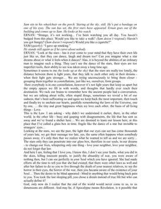 Sam sits in his wheelchair on the porch. Staring at the sky, still. He’s put a bandage on
one of his eyes. The sun has set, the first stars have appeared. Ernan goes out of the
building and comes up to Sam. He looks at his watch.
ERNAN: “Strange, it’s not working... I’ve been watching you all day. You haven’t
budged from this place. Would you like to take a walk? (Sam doesn’t respond.) Haven’t
you got hungry? (Sam doesn’t respond.) Would you like a cigarette?”
SAM (quietly): “I gave up smoking.”
He stands still again as if he cares about nobody.
ERNAN: “Look at the stars - has it ever come to your mind that they have their own life
just like us, that they can dance, laugh and dream too? Can you imagine what a star
dreams about or what it feels when it dances? Alas, it is beyond the abilities of an ordinary
man to imagine such a thing. They can’t see the dance of the stars, their eyes are too
imperfect tools, their ability to see was taken away a long time ago.
Sometimes it seems to me (he looks up at the sky) that the stars are really too lonely, the
distance between them is light years, that they talk to each other only in their dreams -
when their light gets stronger… We are trying unconsciously to bring them closer -
grouping them together in constellations, just like we, ourselves, form groups.
Here everybody is in one constellation, however it’s not light years that keep us apart but
the empty spaces we fill in with words, and thoughts that hardly ever reach their
destination. We rack our brains to remember how the ancient people had a conversation,
but we are talking about trifle, often stupid things, sometimes we reveal a bit of our
sadness, that’s been suffocating us and again we keep back the most important, then touch
and finally try to unchain our hearts, painfully remembering the laws of the Universe, one
by one, … the tiny and great happiness when we love each other, the basis of all living
things - Love.
This is the Law. I am asking - why didn’t we understand it earlier, there, in the other
world, in the other life - busy and gasping with disagreements, the life that has sent us
away and we’ve found a shelter here… We are doomed to learn our lesson here, at this
place that I’ve called a glass box in time, fragile like the dance of a star but invisible to
strangers’ eyes…
Looking at the stars, we see the past, the light that our eyes can see has come thousands
of years late, we get their message too late, yes, the same often happens when somebody
passes away, it’s only then that we realize what he wanted to tell us and we are sorry…
The stars only they can penetrate into our glass box, therefore in our souls, in our dreams
- to change our lives, whispering only one thing - love your neighbor, love your neighbor,
do not forget that law.
And here I am, feeling that I love you, I know this, I don’t see your faults, what you did in
the skies, killing innocent people, to justify the absurdity of war, you were aware of
nothing then, but I can see perfectly in your Soul which you have ignored. She had made
efforts all the time to tell you that she had existed, that there were other laws as well and
after her failure to do so you to live through the death of your nearest relatives, to see the
horror in their eyes, the horror of the war, then you became aware of the existence of your
Soul… Then the desire to be blind appeared - blind to anything that would bring back pain
to you. You took the last sleeping pill, you chose a dream instead of true life but who can
actually define it?
God, only now do I realize that the end of the world would never come to us, to us
dimensions are different. And may be, if Apocalypse means Revelation, is it possible that
 