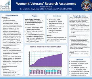 Women’s Veterans’ Research Assessment
Fiorella Morales
Dr. Jena Hales (Psychology USD); Dr. Niloofar Afari (PI: VHASDC, UCSD)
Research Methods
Recruitment:
o 150 participants
o 83 consented/participated
o This study assesses women Veterans
across several domains, including
treatment preferences, barriers to care,
mental and physical health issues, and pre-
deployment, deployment, and post-
deployment experiences. All women
Veterans 18 years of age or older are
eligible to participate, and receive $40 in
canteen coupons after completing a one
time 2-hour assessment. All assessments
are conducted at VMRF in Rm. 322 at La
Jolla VA. Providers will have access to
clinically-relevant findings (e.g., PCL, PHQ-
9, GAD-7, SI assessment, etc.), which are
automatically uploaded to CPRS upon
completion of the assessment.
Consent Process:
• Consent Checklist: Subject must be
capable, the study is explained, and they
are given opportunity to ask questions and
ensure questions are answered to
satisfaction.
• Consent is made up of the HIPAA (Health
Insurance Portability and Accountability
Act) ,Bill of Rights, VA Volunteering in
Research brochure. They sign their consent
forms and are given copies for their
records.
Electronic based Questionnaire (E-
screening):
o Self-reported
o 31 modules: PTSD, MST, Depression,
Suicidality, AUDIT-C, DAST. etc.
• Data collection and analysis is not yet
completed to show results.
Women Veteran’s Healthcare Utilizationhttp://www.publichealth.va.gov/epidemiology/studies/new-generation/index.asp#sthash.ClWKQQJQ.dpuf
Sample Questions
Below is a list of problems and complaints
that veterans sometimes have in response to
stressful life experiences. Please read each
one carefully, and choose a button to
indicate how much you have been bothered
by that problem in the past 4 weeks.
 Repeated, disturbing memories, thoughts,
or images of a stressful experience from
the past?
 Avoid activities or situations because they
remind you of a stressful experience from
the past?
Not at all, A little bit, Moderately, Quite a
bit, Extremely
 Military Sexual Trauma (MST)
 When you were in the military, did you
ever receive uninvited or unwanted
sexual attention (i.e, touching, cornering,
pressure for sexual favors or
inappropriate verbal remarks, etc.)?
2. When you were in the military, did
anyone ever use force or the threat of force
to have sex against your will?
'No' to both questions, 'Yes' to one or both
questions,
Decline to answer question regarding
MST
Importance
• Optimization of VA
Healthcare for Women
• Learning needs related to
healthcare
• Preferences in healthcare
• Earlier detection and
attention to any health
issues/concerns
Future:
Innovation and improvement for
more accessibility to healthcare
for women veterans.
Purpose
More than 44% of Women
Veterans (WV) are enrolled in the
VA Healthcare System (Hayes &
Krauthamer, 2009)
• General healthcare in world
geared towards males
• Women underrepresented
generally
• It is important for clinicians to
know who they are serving,
how they want to be served,
and what kind of services
they need and prefer.
Limitations
• Incomplete Questionnaires
• Participants not showing up for
study appointments
• Lack of Women enrolled in VA
o Accessibility issues
• Technical issues with E-screening
• Cross-sectional nature of study:
Causality cannot be inferred
 