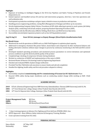 Highlight:
• Exposure of working on Intelligent Pigging in the Oil & Gas Pipelines and Hydro Testing of Pipelines and Vessels
(Separators), etc.
• Gained exposure and handled various Oil and Gas well intervention programs, slick line / wire line operations and
well acidization jobs
• Participated in production workshops and give inputs related to issues in production and injection.
• Handling process engineering problems, raising MoC (Management of Change) and follow up its execution.
• Strictly Implementing Company Safety Policies, Procedures & SOP while adhering to permit to work system, Job Safety
Analysis (JSA), conducting Critical task analysis, preparing Standard Operating Procedure (SOP).
• Co- Ordination with the RIG (Herculus-208) for Drilling, Work Overs and Well Services Operation.
• Successfully executed plant expansion projects such as Gas Lift Up gradation project
Aug’10-Aug’13 Essar Oil Ltd., Jamnagar as Deputy Manager (Diesel Hydro desulfurization Unit)
Key Result Areas:
• Monitored the work & operations at DHDS unit as a Shift Field Engineer to optimize plant capacity.
• Addressed to emergency situations like power failure, steam failure and compressor & other mechanical failures and
finding alternative solutions without major changes in process by continuous monitoring in the field and DCS control
panel
• Developed standard operating procedures and monitored process parameters to correct deviations and optimised
process conditions to get the desired yield & quality of the product
• Completed logic checking of compressor & heater during shutdown
• Worked on conduction of HAZOP and implementation of the same in DHDS
• Reviewed Heater & Reactor GA drawings made by Engineering Department
• Checked and evaluated P&IDs of plant change notification
• Provided Tool Box Talk before job execution to ensure timely and safe job completion
• Handled fire-fighting, health safety and first aid procedure adopted in refinery
Highlights:
• Successfully completed commissioning and Pre commissioning of Vacuum Gas Oil Hydrotreater Plant
• Ensured 100% safety during major shutdowns such as conducting catalyst change while working as Shift –Field
engineer
ACADEMIC DETAILS
2010 B.Tech. (Chemical Engineering) from SRM University, Kattankulathur, Chennai (SRM University) with 81.3%
2004 12th
from Shivaji inter college, Kanpur (Uttar Pradesh State Board) with 64.5%
2002 10th
from Sri Rajaram Inter College, Hamirpur (Uttar Pradesh State Board) with 60.33%
IT SKILLS
Project Management Tools: MS Visio
DBMS: MS Access
Others: MS Word/Excel/PowerPoint
TRAININGS ATTENDED
• 5 days training program on Advance Fire Fighting and First Aid from IPSHEM, ONGC, Goa.
• OPITO Approved – Basic Offshore Safety Induction & Emergency Training, Mumbai.
• Crane operation training from ICS, India
PERSONAL DETAILS
Date of Birth 10th
May 1987
Nationality: Indian
 
