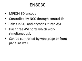 EN8030
• MPEG4 SD encoder
• Controlled by NCC through control IP
• Takes in SDI and encodes it into ASI
• Has three ASI ports which work
simultaneously
• Can be controlled by web-page or front
panel as well
 