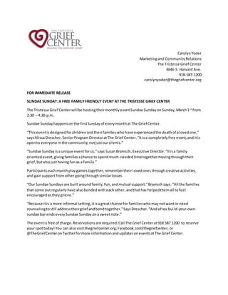 CarolynYoder
Marketingand CommunityRelations
The Tristesse Grief Center
4646 S. Harvard Ave.
918-587-1200
carolynyoder@thegriefcenter.org
FOR IMMEDIATE RELEASE
SUNDAE SUNDAY:A FREE FAMILYFRIENDLY EVENT AT THE TRISTESSE GRIEF CENTER
The Tristesse Grief Centerwillbe hostingtheirmonthlyeventSundae SundayonSunday,March1st
from
2:30 – 4:30 p.m.
Sundae Sundayhappensonthe firstSundayof everymonthat The Grief Center.
“Thiseventisdesignedforchildrenandtheirfamilieswhohave experiencedthe deathof alovedone,”
saysAlissaDrescher,SeniorProgramDirectoratThe Grief Center.“Itisa completelyfree event,anditis
opento everyone inthe community,notjustourclients.”
“Sundae Sundayisa unique eventforus,”says SusanBramsch, Executive Director.“Itisa family
orientedevent,givingfamiliesachance to spendmuch-neededtimetogethermovingthroughtheir
grief,butalsojusthavingfunas a family.”
Participantseachmonthplaygamestogether,remembertheirlovedonesthroughcreativeactivities,
and gainsupportfromother goingthroughsimilarlosses.
“Our Sundae Sundaysare builtaroundfamily,fun,andmutual support.”Bramschsays.“All the families
that come out regularlyhave alsobondedwitheachother,andthathas helpedthemall tofeel
encouragedastheygrieve.”
“Because itis a more informal setting,itisagreat chance for familieswhomaynotwantor need
counselingtostill addresstheirgrief andbondtogether.”SaysDrescher.“Andafree build-your-own-
sundae bar endseverySundae Sundayonasweetnote.”
The eventisfree of charge.Reservationsare required.Call The Grief Centerat918.587.1200 to reserve
your spottoday!You can alsovisitthegriefcenter.org,Facebook.com/thegriefcenter, or
@TheGriefCenteronTwitterformore informationandupdatesoneventsatThe Grief Center.
 
