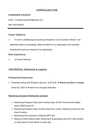 CURRICULUM VITAE
SURENDER KAUSHIK
Email – surender.kaushik34@yahoo.com
Mob: 9873365572
Career Objective:
 To work in challenging and growing atmosphere, to be at position wherein I can
effectively utilize my knowledge, skills and talent for my organization and individual
development and be an assets for my organization.
Work Experience:
 (8 Years 5 Months)
JOB PROFILE: Distribution & Logistics
Professional Experience:
 Presently working with Shoppers stop Ltd. As C.C.A. & Receiving Bay In charge
Since Oct. 2007 to till date for the Gurgaon Operation.
Receiving process/ Distribution process
 Maintaining Shoppers' Stop stock inventory dept. of 24x7 environments display
space 30000 square fit.
 Maintaining Shoppers’ Stop inventory direct from vendor, Distribution Centre & inter
branch location.
 Maintaining All Inventories in Software ERP JDA.
 Making All Direct Delivery Bills, Receiving trf & generating new trf for other location
on daily basis for stock deliver on same day.
 