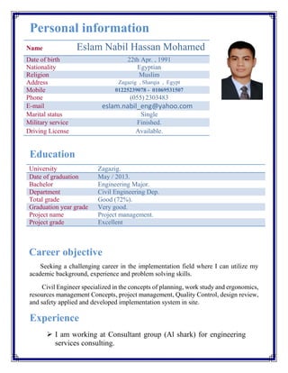 Personal information
Name Eslam Nabil Hassan Mohamed
Date of birth 22th Apr. , 1991
Nationality Egyptian
Religion Muslim
Address Zagazig , Sharqia , Egypt
Mobile 01225239078 - 01069531507
Phone (055) 2303483
E-mail eslam.nabil_eng@yahoo.com
Marital status Single
Military service Finished.
Driving License Available.
Education
University Zagazig.
Date of graduation May / 2013.
Bachelor Engineering Major.
Department Civil Engineering Dep.
Total grade Good (72%).
Graduation year grade Very good.
Project name Project management.
Project grade Excellent
Career objective
Seeking a challenging career in the implementation field where I can utilize my
academic background, experience and problem solving skills.
Civil Engineer specialized in the concepts of planning, work study and ergonomics,
resources management Concepts, project management, Quality Control, design review,
and safety applied and developed implementation system in site.
Experience
 I am working at Consultant group (Al shark) for engineering
services consulting.
 