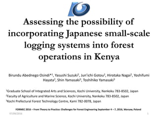 Assessing the possibility of
incorporating Japanese small-scale
logging systems into forest
operations in Kenya
Birundu Abednego Osindi*1, Yasushi Suzuki2, Jun’ichi Gotou2, Hirotaka Nagai2, Yoshifumi
Hayata2, Shin Yamasaki3, Toshihiko Yamasaki3
1Graduate School of Integrated Arts and Sciences, Kochi University, Nankoku 783-8502, Japan
2Faculty of Agriculture and Marine Science, Kochi University, Nankoku 783-8502, Japan
3Kochi Prefectural Forest Technology Centre, Kami 782-0078, Japan
07/09/2016 1
FORMEC 2016 – From Theory to Practice: Challenges for Forest Engineering September 4 – 7, 2016, Warsaw, Poland
 