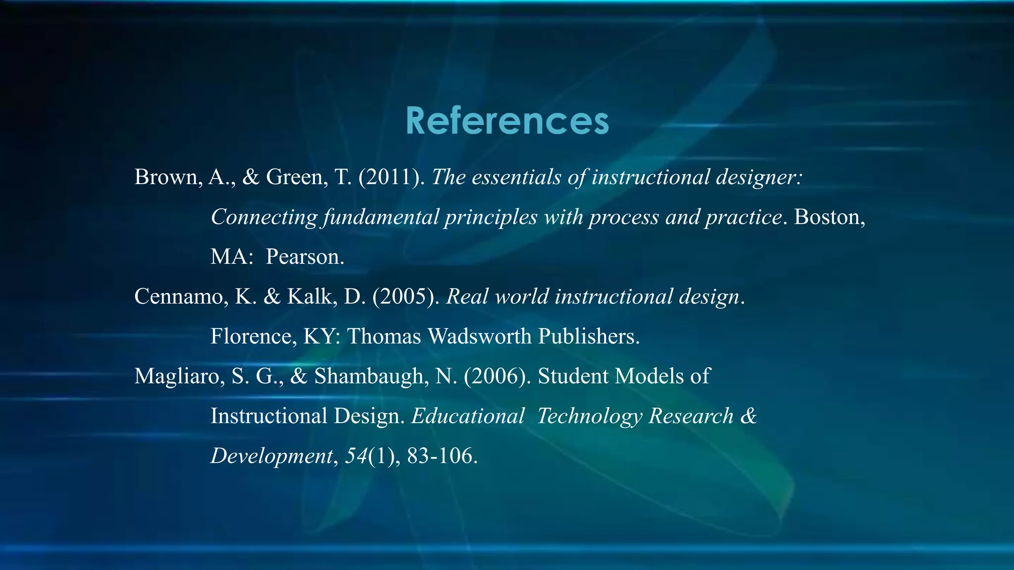 Brown, A., & Green, T. (2011). The essentials of instructional designer:
Connecting fundamental principles with process and practice. Boston,
MA: Pearson.
Cennamo, K. & Kalk, D. (2005). Real world instructional design.
Florence, KY: Thomas Wadsworth Publishers.
Magliaro, S. G., & Shambaugh, N. (2006). Student Models of
Instructional Design. Educational Technology Research &
Development, 54(1), 83-106.
References
 