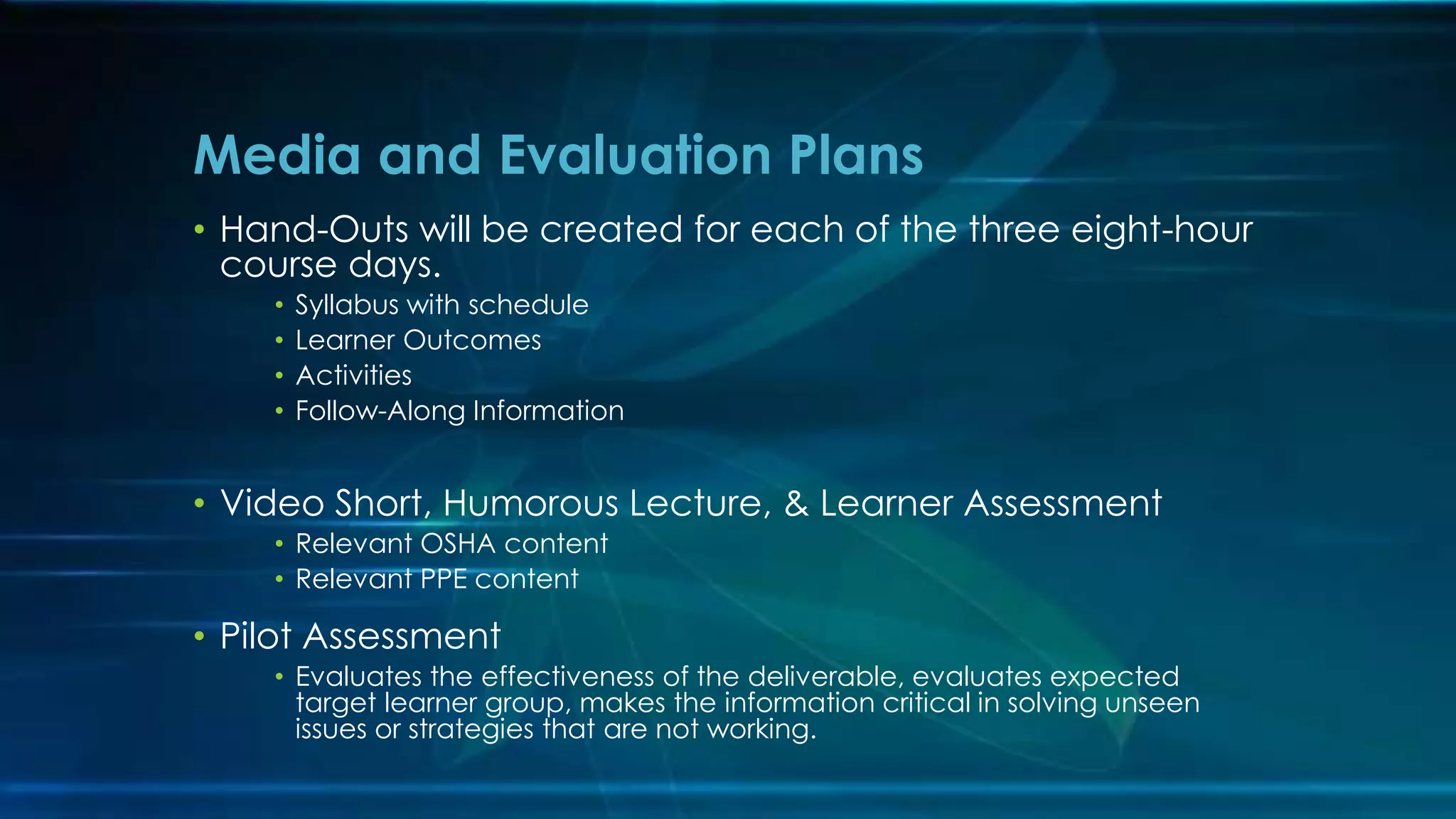 • Hand-Outs will be created for each of the three eight-hour
course days.
• Syllabus with schedule
• Learner Outcomes
• Activities
• Follow-Along Information
• Video Short, Humorous Lecture, & Learner Assessment
• Relevant OSHA content
• Relevant PPE content
• Pilot Assessment
• Evaluates the effectiveness of the deliverable, evaluates expected
target learner group, makes the information critical in solving unseen
issues or strategies that are not working.
Media and Evaluation Plans
 