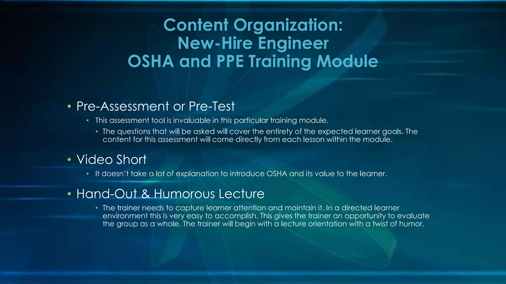 • Pre-Assessment or Pre-Test
• This assessment tool is invaluable in this particular training module.
• The questions that will be asked will cover the entirety of the expected learner goals. The
content for this assessment will come directly from each lesson within the module.
• Video Short
• It doesn’t take a lot of explanation to introduce OSHA and its value to the learner.
• Hand-Out & Humorous Lecture
• The trainer needs to capture learner attention and maintain it. In a directed learner
environment this is very easy to accomplish. This gives the trainer an opportunity to evaluate
the group as a whole. The trainer will begin with a lecture orientation with a twist of humor.
Content Organization:
New-Hire Engineer
OSHA and PPE Training Module
 