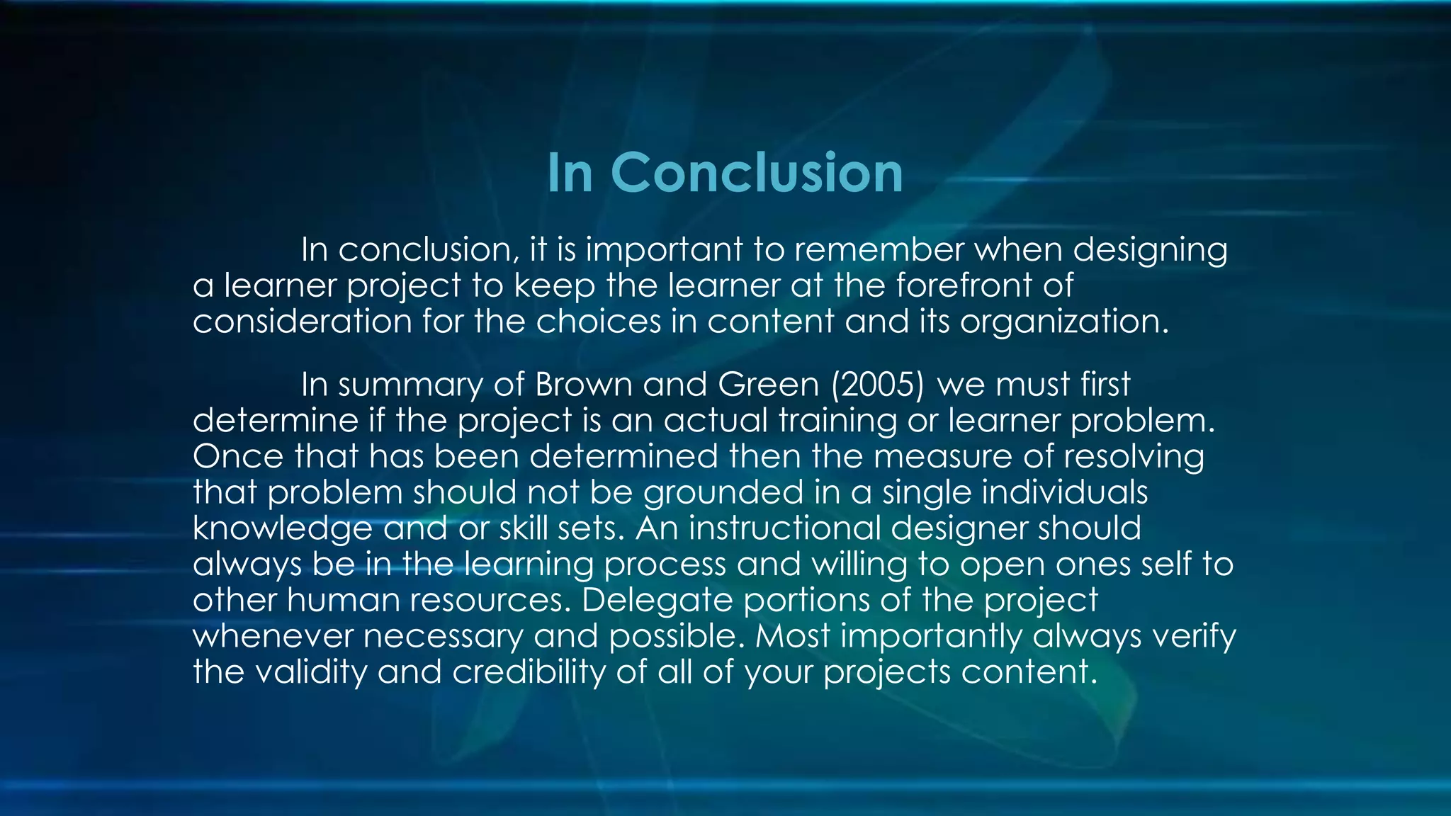 In conclusion, it is important to remember when designing
a learner project to keep the learner at the forefront of
consideration for the choices in content and its organization.
In summary of Brown and Green (2005) we must first
determine if the project is an actual training or learner problem.
Once that has been determined then the measure of resolving
that problem should not be grounded in a single individuals
knowledge and or skill sets. An instructional designer should
always be in the learning process and willing to open ones self to
other human resources. Delegate portions of the project
whenever necessary and possible. Most importantly always verify
the validity and credibility of all of your projects content.
In Conclusion
 