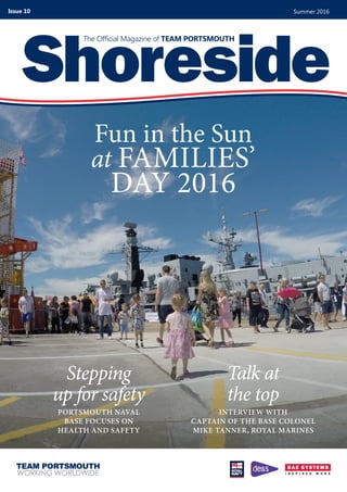 Fun in the Sun
at FAMILIES’
DAY 2016
Shoreside
The Official Magazine of TEAM PORTSMOUTH
Summer 2016Issue 10
Talk at
the top
INTERVIEW WITH
CAPTAIN OF THE BASE COLONEL
MIKE TANNER, ROYAL MARINES
Stepping
up for safety
PORTSMOUTH NAVAL
BASE FOCUSES ON
HEALTH AND SAFETY
 
