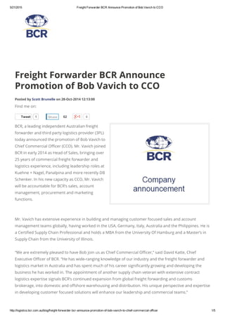 5/21/2015 Freight Forwarder BCR Announce Promotion of Bob Vavich to CCO
http://logistics.bcr.com.au/blog/freight­forwarder­bcr­announce­promotion­of­bob­vavich­to­chief­commercial­officer 1/5
Tweet 1 4
Freight Forwarder BCR Announce
Promotion of Bob Vavich to CCO
Posted by Scott Brunelle on 28-Oct-2014 12:13:00
Find me on:
BCR, a leading independent Australian freight
forwarder and third party logistics provider (3PL)
today announced the promotion of Bob Vavich to
Chief Commercial Officer (CCO). Mr. Vavich joined
BCR in early 2014 as Head of Sales, bringing over
25 years of commercial freight forwarder and
logistics experience, including leadership roles at
Kuehne + Nagel, Panalpina and more recently DB
Schenker. In his new capacity as CCO, Mr. Vavich
will be accountable for BCR’s sales, account
management, procurement and marketing
functions.
Mr. Vavich has extensive experience in building and managing customer focused sales and account
management teams globally, having worked in the USA, Germany, Italy, Australia and the Philippines. He is
a Certified Supply Chain Professional and holds a MBA from the University Of Hamburg and a Master’s in
Supply Chain from the University of Illinois.
“We are extremely pleased to have Bob join us as Chief Commercial Officer,” said David Katte, Chief
Executive Officer of BCR. “He has wide-ranging knowledge of our industry and the freight forwarder and
logistics market in Australia and has spent much of his career significantly growing and developing the
business he has worked in. The appointment of another supply chain veteran with extensive contract
logistics expertise signals BCR’s continued expansion from global freight forwarding and customs
brokerage, into domestic and offshore warehousing and distribution. His unique perspective and expertise
in developing customer focused solutions will enhance our leadership and commercial teams.”
Share 62
 