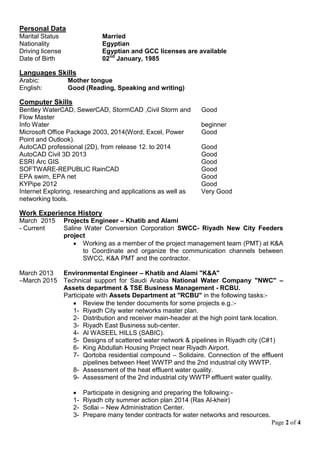 Page 2 of 4
Personal Data
Marital Status Married
Nationality Egyptian
Driving license Egyptian and GCC licenses are available
Date of Birth 02nd
January, 1985
Languages Skills
Arabic: Mother tongue
English: Good (Reading, Speaking and writing)
Computer Skills
Bentley WaterCAD, SewerCAD, StormCAD ,Civil Storm and
Flow Master
Good
Info Water beginner
Microsoft Office Package 2003, 2014(Word, Excel, Power
Point and Outlook).
Good
AutoCAD professional (2D), from release 12. to 2014 Good
AutoCAD Civil 3D 2013 Good
ESRI Arc GIS Good
SOFTWARE-REPUBLIC RainCAD Good
EPA swim, EPA net Good
KYPipe 2012 Good
Internet Exploring, researching and applications as well as
networking tools.
Very Good
Work Experience History
March 2015
- Current
Projects Engineer – Khatib and Alami
Saline Water Conversion Corporation SWCC- Riyadh New City Feeders
project
 Working as a member of the project management team (PMT) at K&A
to Coordinate and organize the communication channels between
SWCC, K&A PMT and the contractor.
March 2013
–March 2015
Environmental Engineer – Khatib and Alami "K&A"
Technical support for Saudi Arabia National Water Company "NWC" –
Assets department & TSE Business Management - RCBU.
Participate with Assets Department at "RCBU" in the following tasks:-
 Review the tender documents for some projects e.g.:-
1- Riyadh City water networks master plan.
2- Distribution and receiver main-header at the high point tank location.
3- Riyadh East Business sub-center.
4- Al WASEEL HILLS (SABIC).
5- Designs of scattered water network & pipelines in Riyadh city (C#1)
6- King Abdullah Housing Project near Riyadh Airport.
7- Qortoba residential compound – Solidaire. Connection of the effluent
pipelines between Heet WWTP and the 2nd industrial city WWTP.
8- Assessment of the heat effluent water quality.
9- Assessment of the 2nd industrial city WWTP effluent water quality.
 Participate in designing and preparing the following:-
1- Riyadh city summer action plan 2014 (Ras Al-kheir)
2- Sollai – New Administration Center.
3- Prepare many tender contracts for water networks and resources.
 