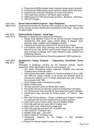Page 3 of 4
4- Preparing the RCBU potable water networks design guide handbook.
5- Preparing the RCBU gravity sewer networks design guide hand book.
6- Preparing the customers handbook for house conventions.
7- TSE supervision contract in all Riyadh region projects
8- O&M contract for TSE transmission to Dyrab – Mizahmia – Dhormaa.
9- TSE 2015 budget.
Sept. 2012 -
March 2013
Senior External Works Engineer – Oger Philippines
Supervises/coordinate the external works designs for King Abdullah Project
for the security services headquarters development (305 sites) - project cost
(19 billion SAR).
May 2012 –
Sept. 2012
External Works Engineer – Saudi Oger
Participate in designing and preparing the following:-
1- Design King Abdullah Project for the security services headquarters
development (305 sites), works include design of sewage, storm
drainage, water, irrigation and firefighting networks.
2- Preparing full tender documents for DR. Kamal Ayoub Palace.
3- Full External works Shop drawings and specifications for Salboukh
Special Forces Site (SPUF) works include design and preparing the
shop drawings of sewage, storm water pipelines, water, irrigation and
firefighting networks.
4- Preparing the technical and financial proposals for MOI medical city.
Sept. 2007 -
May 2012
Infrastructure Design Engineer – Engineering Consultants Group
"ECG"
Participate in designing, carrying out the hydraulic analysis, reports
preparation, BOQ, specification review for some projects e.g.:-
1- Abu Dhabi international airport expansion (Midfield main terminal
complex) storm drainage project.
2- Cairo Airport Renovation program for Terminal buildings 2 and 3 (TB2
and TB3) the project consists of all airside and landside works to
increase the capacity up to 14 million passengers per year moreover
the connection with TB3.
3- Smart Village phase II infrastructure project.
4- Maadi business park
5- Runway extension works for Marsa Alam airport.
6- Pre-tender services for drainage system for El-Muntaza road-Qatar.
7- Full Infrastructure shop drawings for King Abdul-Aziz airport (Jeddah).
8- Infrastructure shop drawings for Mivida project – 5th
district – New
Cairo.
9- Ras Hilal Fishing Harbour – Phase II infrastructure Project in addition
to coordinate with the other departments as project engineer.
10- Soba Golf Course, Sudan master plan and detailed design.
11- Palm Hills golf club and resort (6th of October city).
12- Barwa New Cairo infrastructure master plan.
13- Palm Hills golf club and resort (6th
of October city).
14- Palm Parks (6th
of October city).
15- DAMAC Hyde park – new Cairo.
16- Mall of Arabia (6th
of October city)
17- Wastewater networks for 28 Villages in Kafr el-Sheikh
governorate
18- Design the internal irrigation systems for some projects.
 