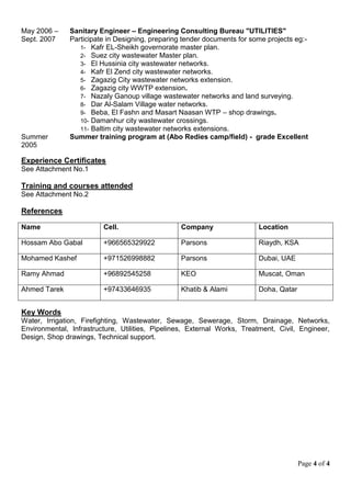 Page 4 of 4
May 2006 –
Sept. 2007
Sanitary Engineer – Engineering Consulting Bureau "UTILITIES"
Participate in Designing, preparing tender documents for some projects eg:-
1- Kafr EL-Sheikh governorate master plan.
2- Suez city wastewater Master plan.
3- El Hussinia city wastewater networks.
4- Kafr El Zend city wastewater networks.
5- Zagazig City wastewater networks extension.
6- Zagazig city WWTP extension.
7- Nazaly Ganoup village wastewater networks and land surveying.
8- Dar Al-Salam Village water networks.
9- Beba, El Fashn and Masart Naasan WTP – shop drawings.
10- Damanhur city wastewater crossings.
11- Baltim city wastewater networks extensions.
Summer
2005
Summer training program at (Abo Redies camp/field) - grade Excellent
Experience Certificates
See Attachment No.1
Training and courses attended
See Attachment No.2
References
Name Cell. Company Location
Hossam Abo Gabal +966565329922 Parsons Riaydh, KSA
Mohamed Kashef +971526998882 Parsons Dubai, UAE
Ramy Ahmad +96892545258 KEO Muscat, Oman
Ahmed Tarek +97433646935 Khatib & Alami Doha, Qatar
Key Words
Water, Irrigation, Firefighting, Wastewater, Sewage, Sewerage, Storm, Drainage, Networks,
Environmental, Infrastructure, Utilities, Pipelines, External Works, Treatment, Civil, Engineer,
Design, Shop drawings, Technical support.
 