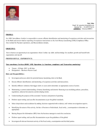 Jojy John
Email Id: jojyjohn14@gmail.com
Mobile No. - +91-8527276318
ADDRESS: Chennai-600013
PROFILE:
An AML Surveillance Analyst is responsible to ensure efficient identification and monitoring of suspicious activities and tra nsaction
in the Bank and ensure timeous reporting of suspicious transactions to the Anti-Money Laundering (AML) Compliance Office
Also worked for Payment operations, and Reconciliation domain,
OBJECTIVE:
Aim to harness an opportunity in an organization where I utilize my skills and knowledge for excellent growth and benefit both
organization and myself.
PROFESSIONAL EXPERIENCE:
Tata consultancy Services (HSBC AML Operations i.e. Sanctions, compliance and Transaction monitoring)
 Tenure: - 02-Sept -2015 to till date
 Designation: - Business Process Lead
Roles and Responsibilities:
 Investigate and assess alerts for potential money laundering risks in the Bank
 Ensure efficient identification and monitoring of suspicious activities and transactions.
 Identify different violations that trigger alerts or cases and to determine an appropriate course of action.
 Maintaining a current understanding of money laundering and terrorist financing issue including policies, procedure,
regulations, industry best practise and developing trends.
 Understanding the purpose of the customers’ business and pattern of spending
 Perform report writing and case file documentation as per the global standards.
 Select dispositions and escalations by making decision supported with evidence, well written investigations reports.
 Identifying the nature of the activity, the line of business ofindividuals, focal entity , counterparties to determine an
appropriate
 Raising Request for Information (RFI) from the business manager to reach the conclusion.
 Perform report writing and case file documentation as per the guidelines of the global.
 Investigate all relevant historical activity of the Focal entity, counterparties and the third parties.
 